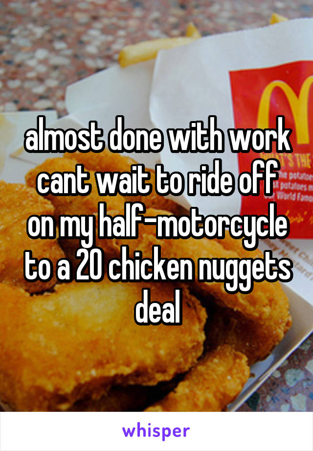 almost done with work cant wait to ride off on my half-motorcycle to a 20 chicken nuggets deal