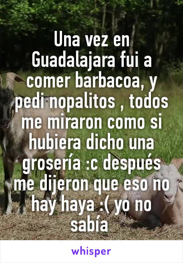 Una vez en Guadalajara fui a comer barbacoa, y pedi nopalitos , todos me miraron como si hubiera dicho una grosería :c después me dijeron que eso no hay haya :( yo no sabía 