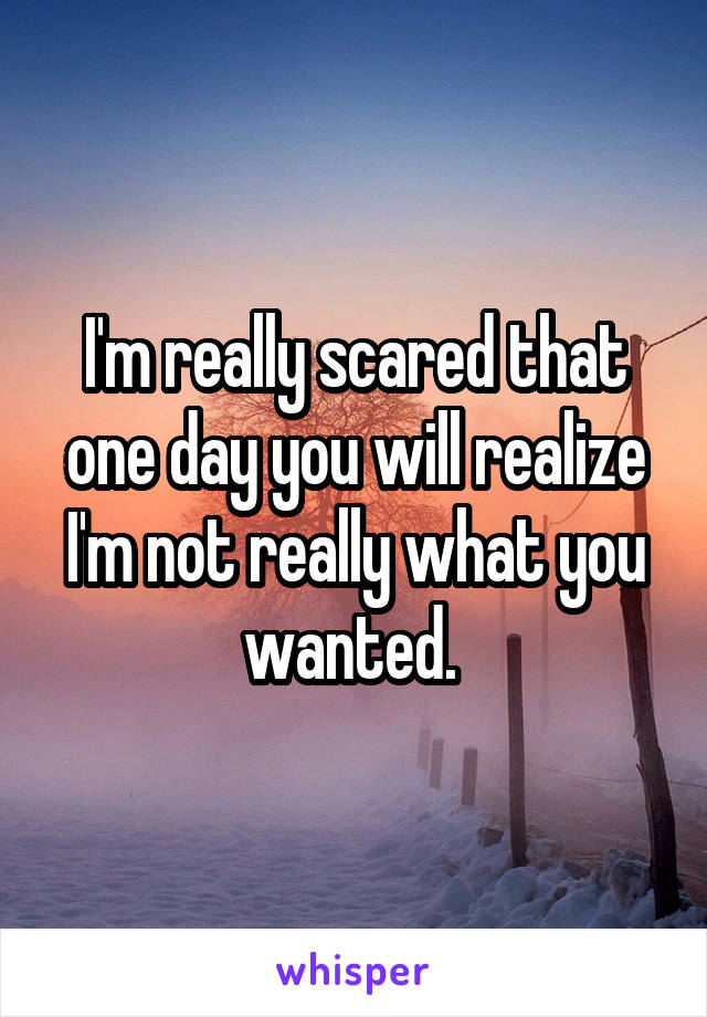 I'm really scared that one day you will realize I'm not really what you wanted. 