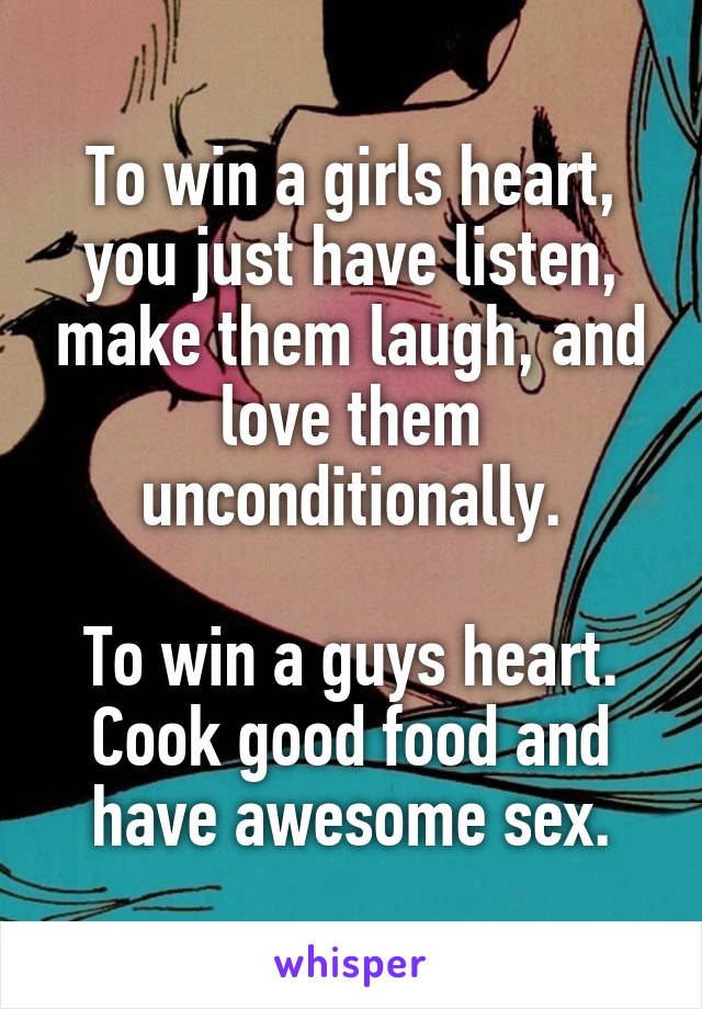 To win a girls heart, you just have listen, make them laugh, and love them unconditionally.

To win a guys heart. Cook good food and have awesome sex.