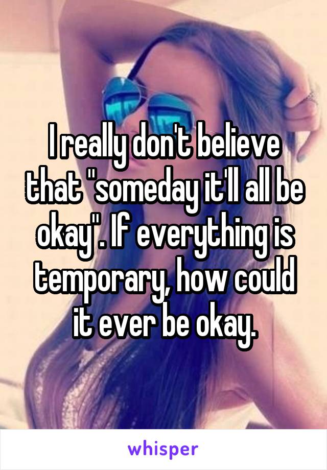 I really don't believe that "someday it'll all be okay". If everything is temporary, how could it ever be okay.