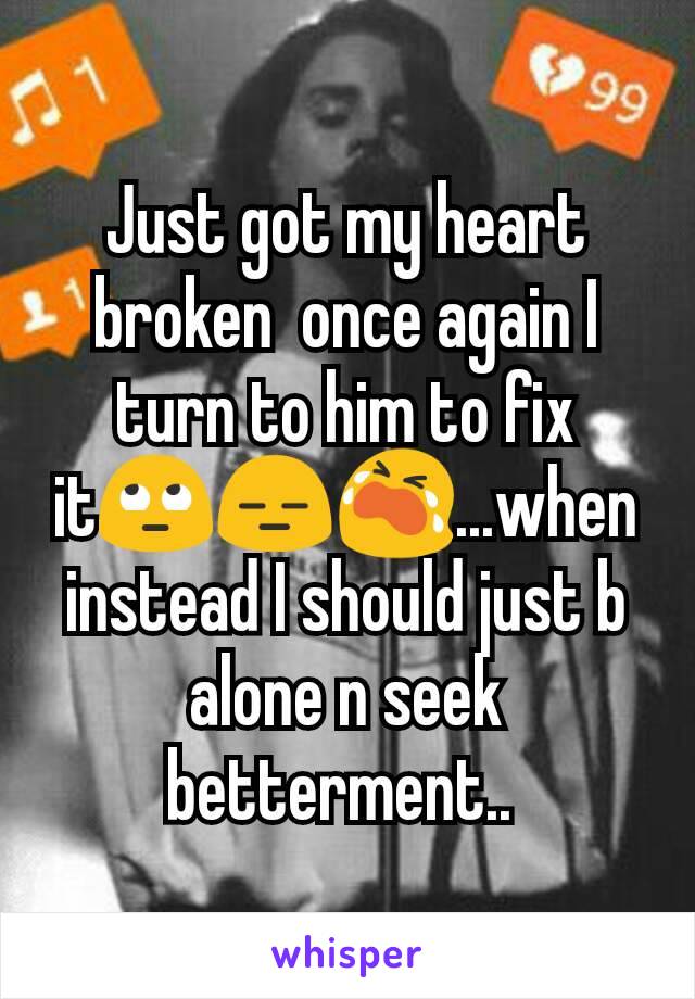 Just got my heart broken  once again I turn to him to fix it🙄😑😭...when instead I should just b alone n seek betterment.. 