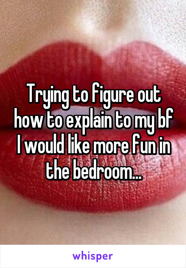 Trying to figure out how to explain to my bf I would like more fun in the bedroom...