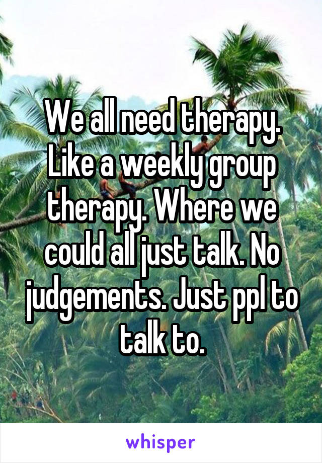 We all need therapy. Like a weekly group therapy. Where we could all just talk. No judgements. Just ppl to talk to.