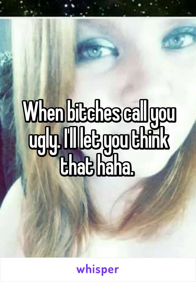 When bitches call you ugly. I'll let you think that haha. 