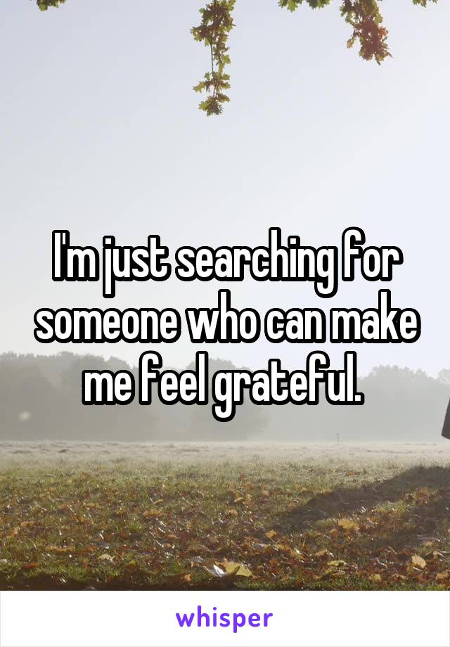 I'm just searching for someone who can make me feel grateful. 