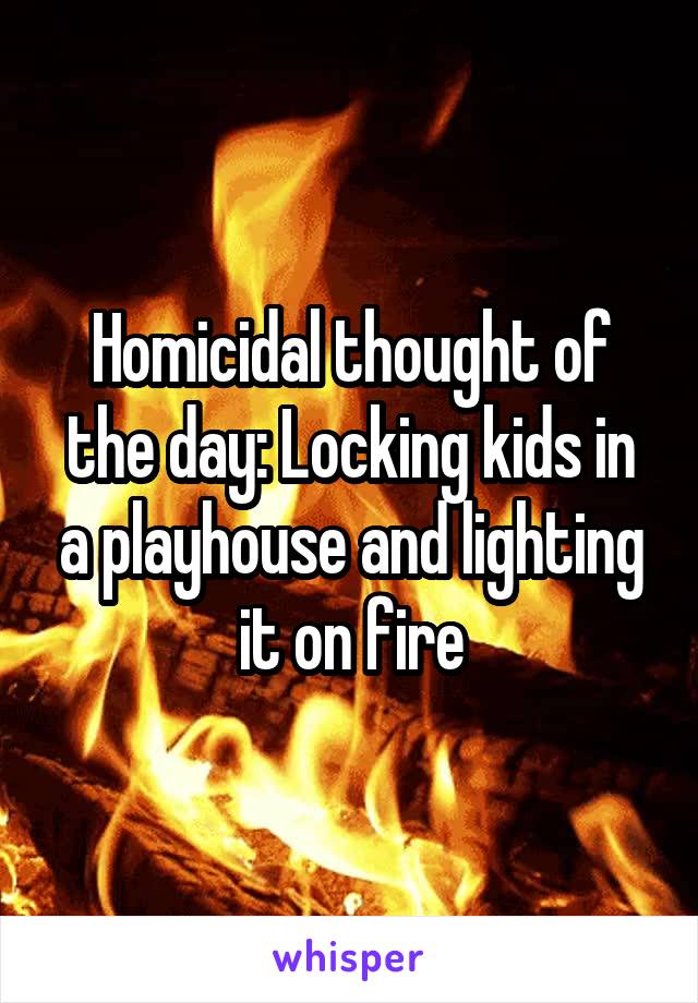 Homicidal thought of the day: Locking kids in a playhouse and lighting it on fire