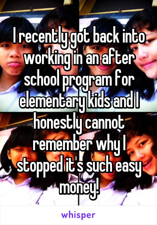 I recently got back into working in an after school program for elementary kids and I honestly cannot remember why I stopped it's such easy money!