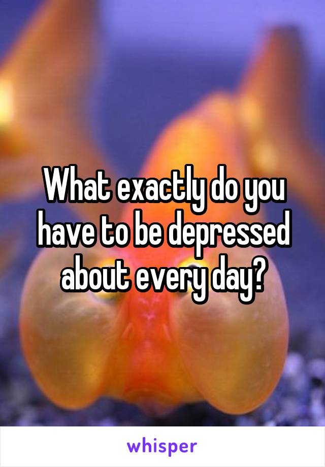 What exactly do you have to be depressed about every day?