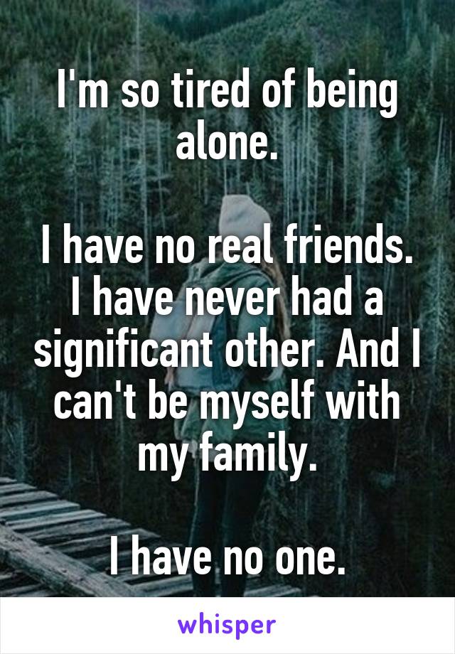 I'm so tired of being alone.

I have no real friends. I have never had a significant other. And I can't be myself with my family.

I have no one.