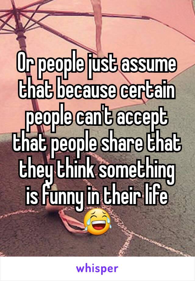 Or people just assume that because certain people can't accept that people share that they think something is funny in their life 😂