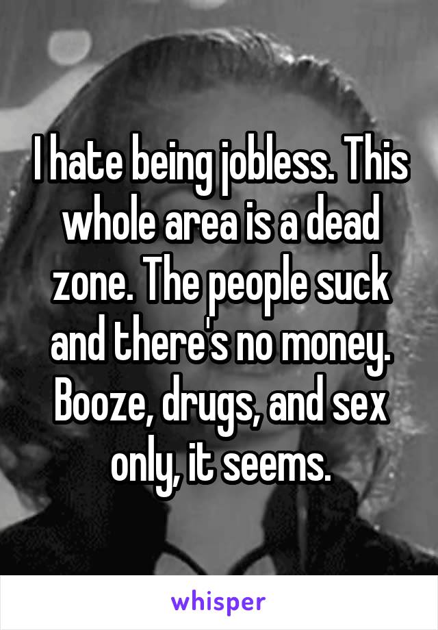 I hate being jobless. This whole area is a dead zone. The people suck and there's no money. Booze, drugs, and sex only, it seems.