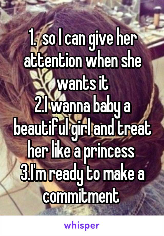 1.  so I can give her attention when she wants it
2.I wanna baby a beautiful girl and treat her like a princess 
3.I'm ready to make a commitment 