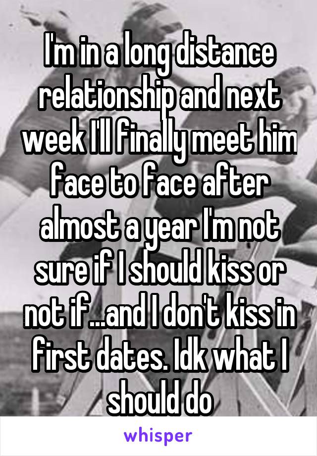 I'm in a long distance relationship and next week I'll finally meet him face to face after almost a year I'm not sure if I should kiss or not if...and I don't kiss in first dates. Idk what I should do