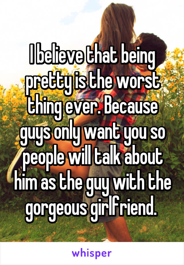 I believe that being pretty is the worst thing ever. Because guys only want you so people will talk about him as the guy with the gorgeous girlfriend. 