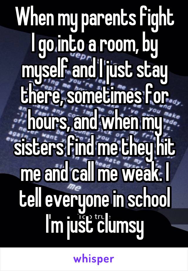 When my parents fight I go into a room, by myself and I just stay there, sometimes for hours, and when my sisters find me they hit me and call me weak. I tell everyone in school I'm just clumsy
