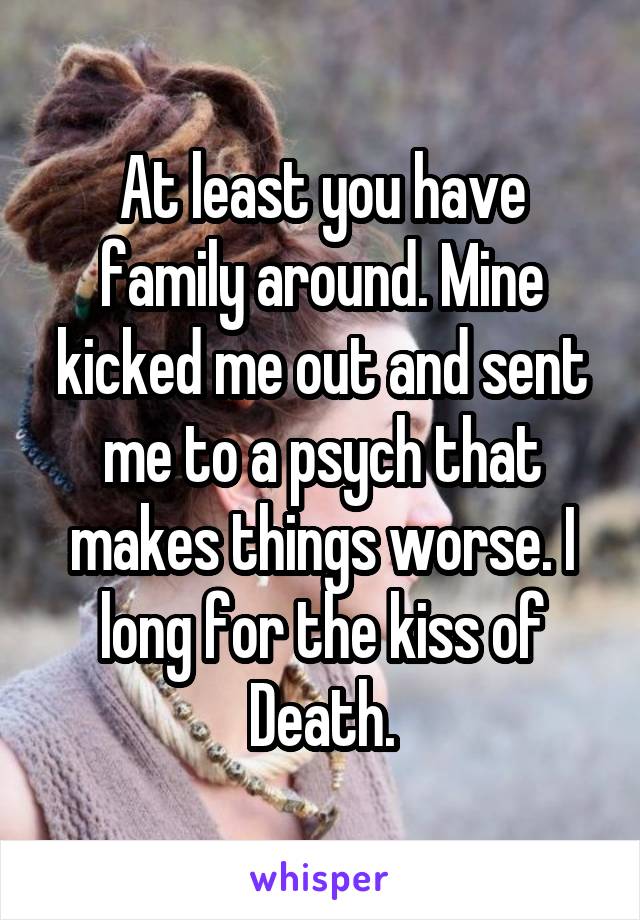 At least you have family around. Mine kicked me out and sent me to a psych that makes things worse. I long for the kiss of Death.