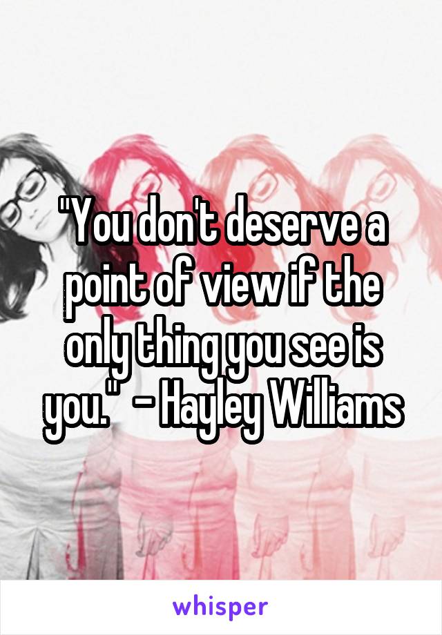 "You don't deserve a point of view if the only thing you see is you."  - Hayley Williams