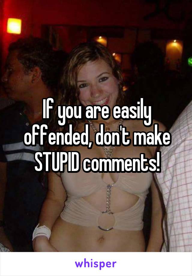 If you are easily offended, don't make STUPID comments!