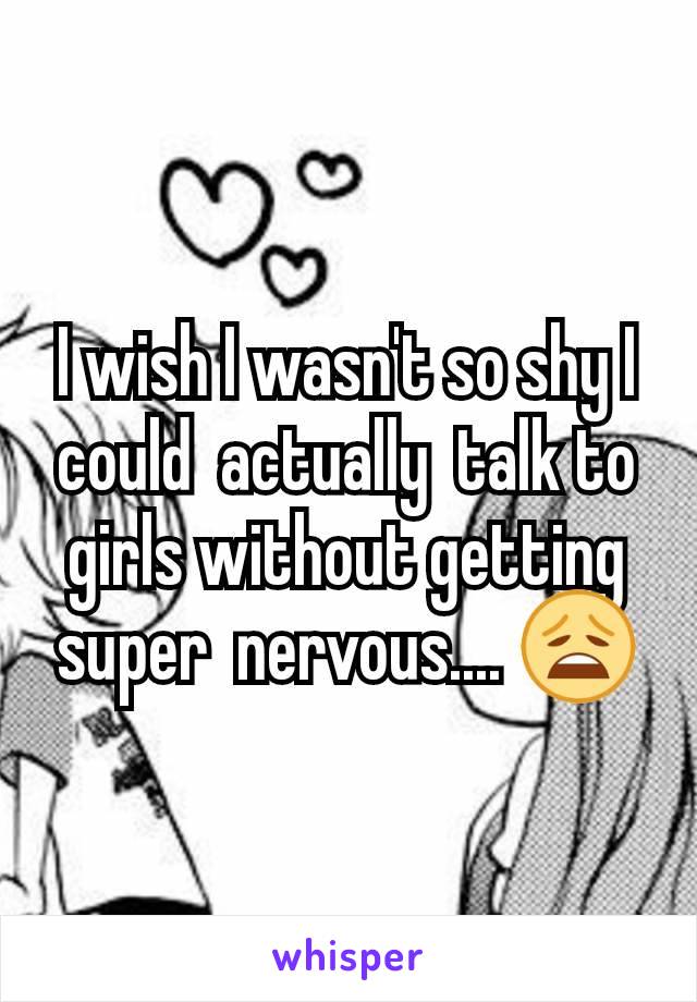 I wish I wasn't so shy I could  actually  talk to girls without getting  super  nervous.... 😩