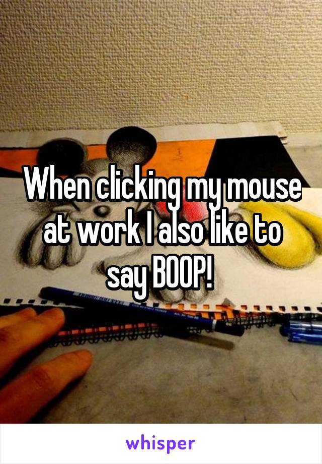 When clicking my mouse at work I also like to say BOOP! 