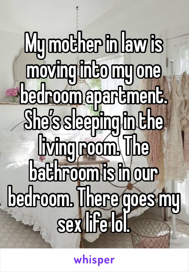 My mother in law is moving into my one bedroom apartment. She’s sleeping in the living room. The bathroom is in our bedroom. There goes my sex life lol. 