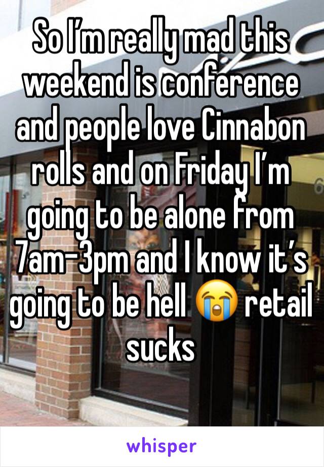 So I’m really mad this weekend is conference and people love Cinnabon rolls and on Friday I’m going to be alone from 7am-3pm and I know it’s going to be hell 😭 retail sucks
