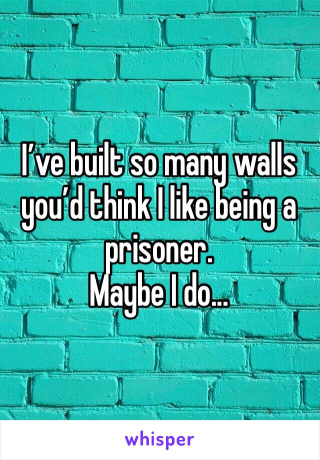 I’ve built so many walls you’d think I like being a prisoner. 
Maybe I do...