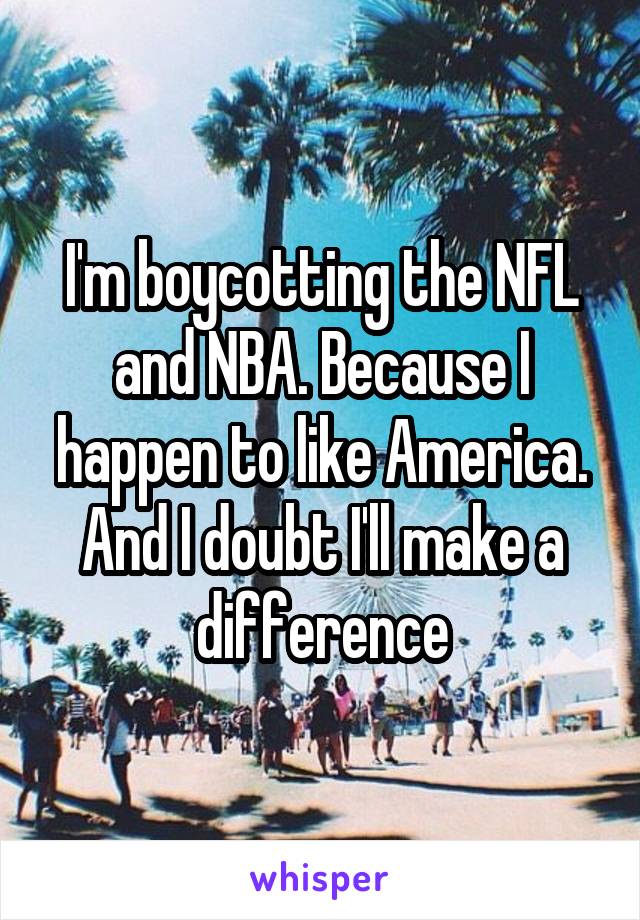 I'm boycotting the NFL and NBA. Because I happen to like America. And I doubt I'll make a difference