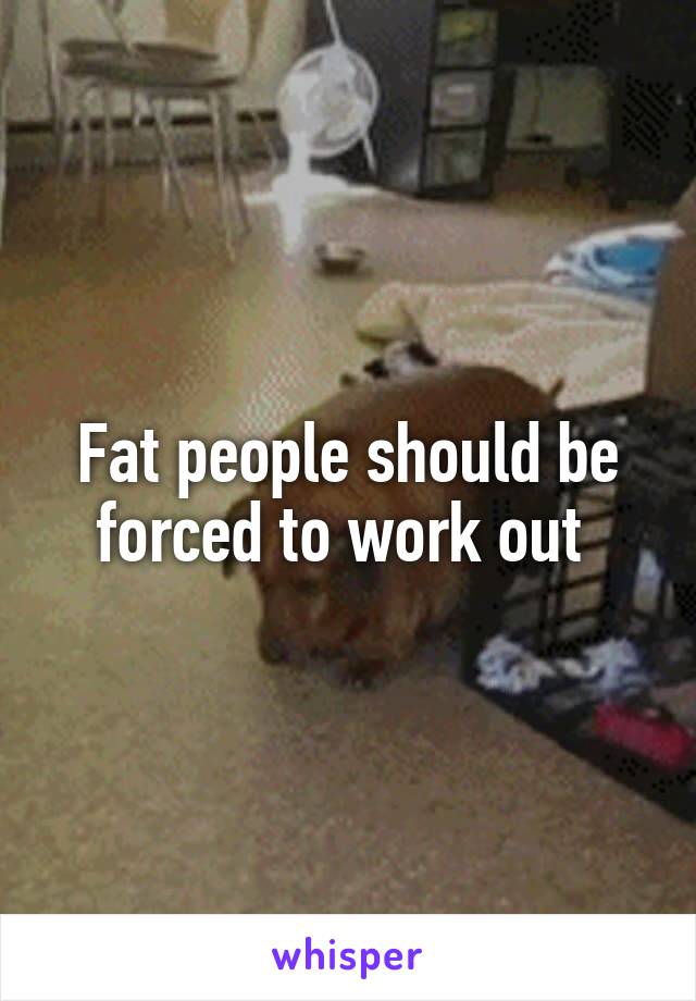 Fat people should be forced to work out 