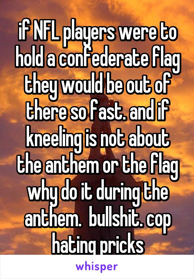 if NFL players were to hold a confederate flag they would be out of there so fast. and if kneeling is not about the anthem or the flag why do it during the anthem.  bullshit. cop hating pricks