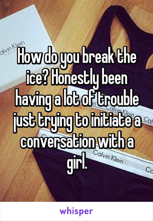 How do you break the ice? Honestly been having a lot of trouble just trying to initiate a conversation with a girl.