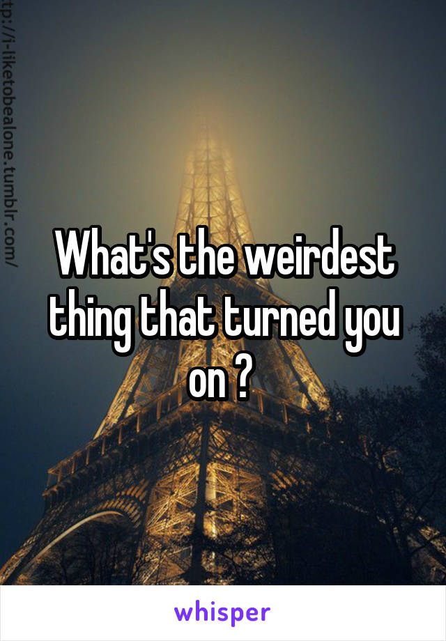 What's the weirdest thing that turned you on ? 