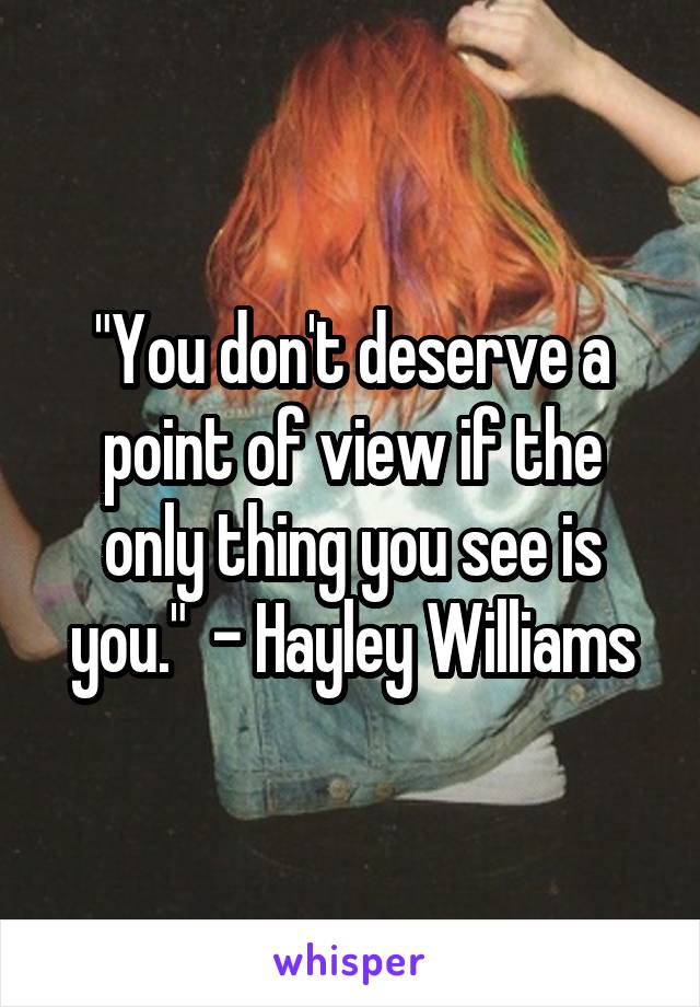 "You don't deserve a point of view if the only thing you see is you."  - Hayley Williams