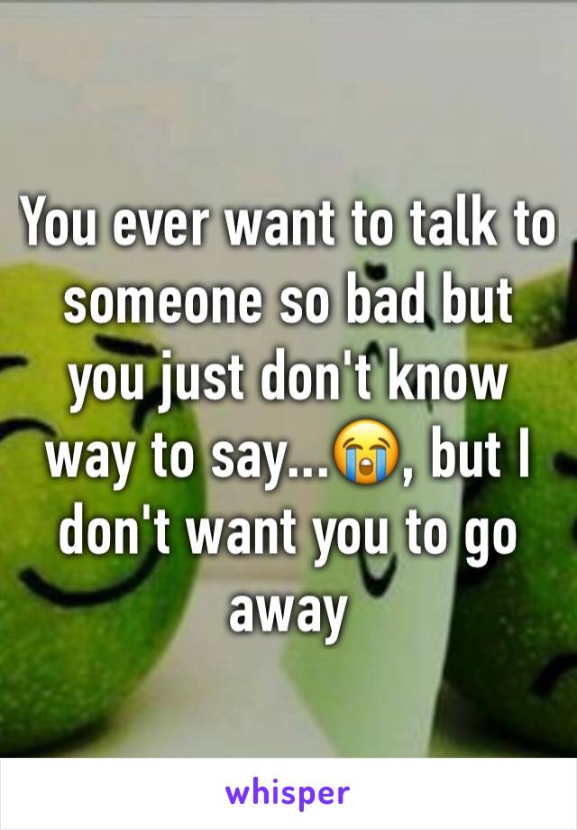 You ever want to talk to someone so bad but you just don't know way to say...😭, but I don't want you to go away 