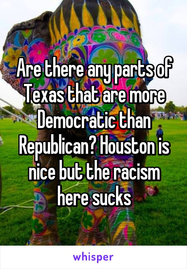 Are there any parts of Texas that are more Democratic than Republican? Houston is nice but the racism here sucks