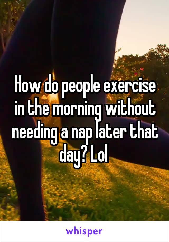 How do people exercise in the morning without needing a nap later that day? Lol 