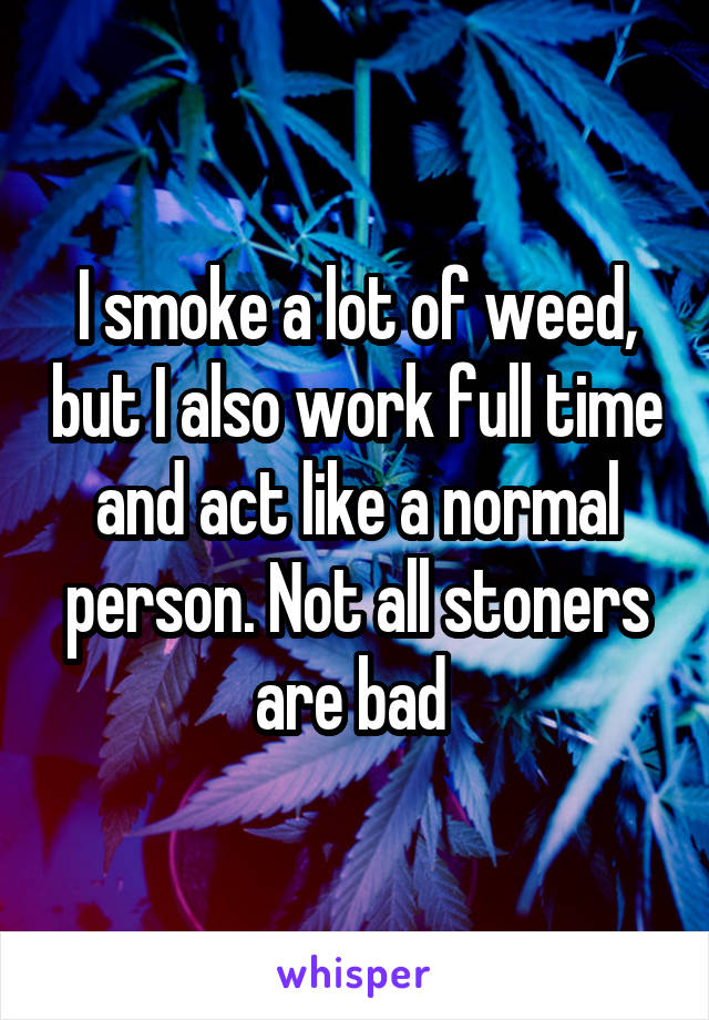 I smoke a lot of weed, but I also work full time and act like a normal person. Not all stoners are bad 