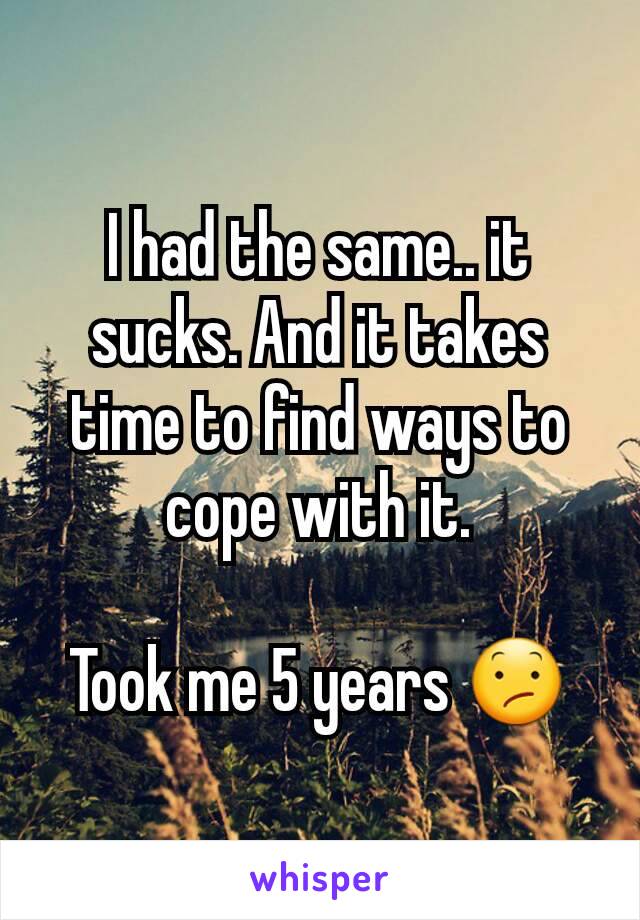 I had the same.. it sucks. And it takes time to find ways to cope with it.

Took me 5 years 😕