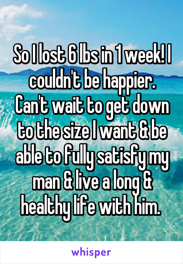 So I lost 6 lbs in 1 week! I couldn't be happier. Can't wait to get down to the size I want & be able to fully satisfy my man & live a long & healthy life with him. 