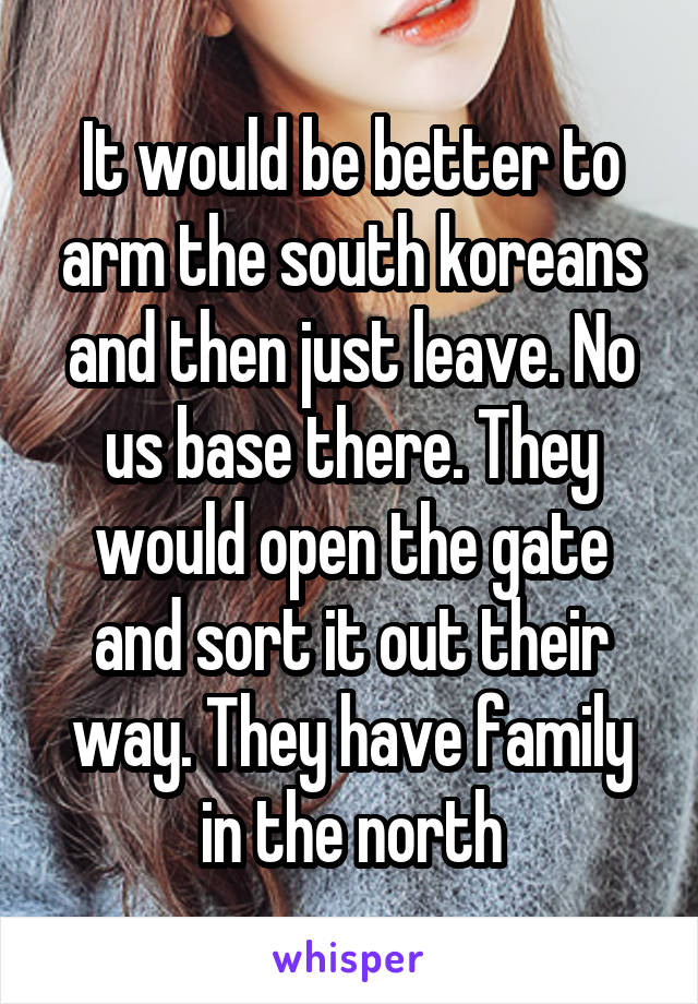 It would be better to arm the south koreans and then just leave. No us base there. They would open the gate and sort it out their way. They have family in the north