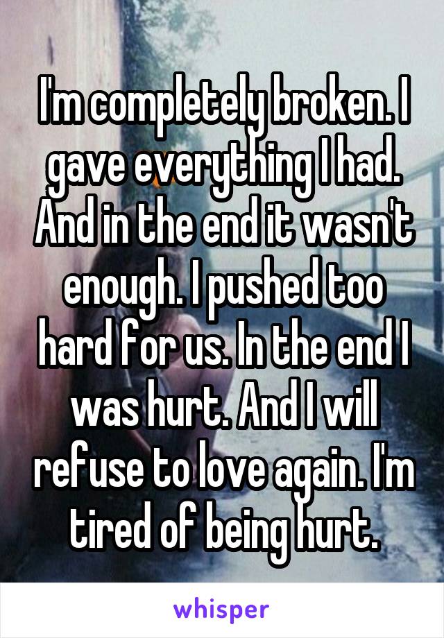 I'm completely broken. I gave everything I had. And in the end it wasn't enough. I pushed too hard for us. In the end I was hurt. And I will refuse to love again. I'm tired of being hurt.