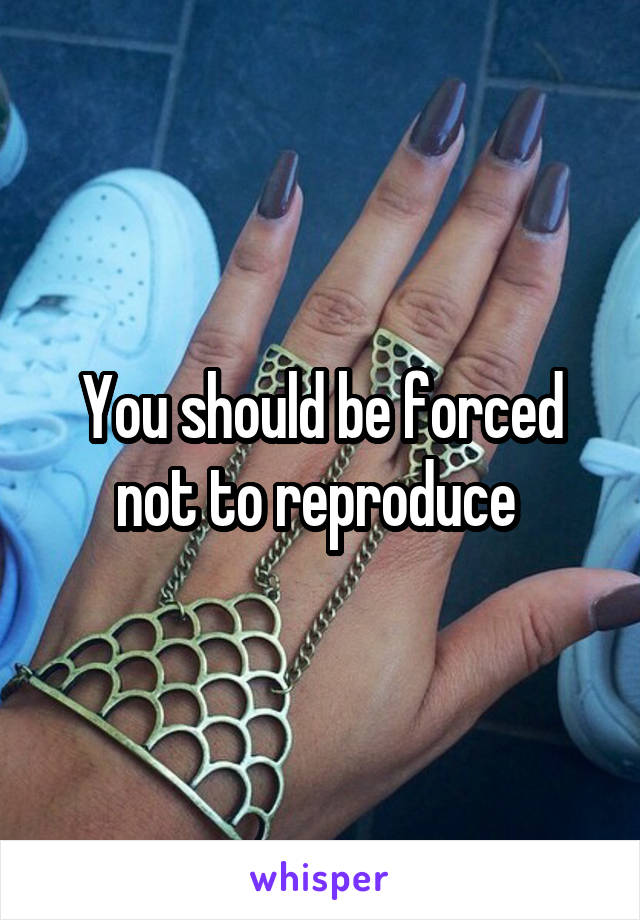 You should be forced not to reproduce 