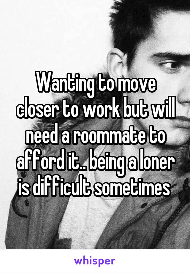 Wanting to move closer to work but will need a roommate to afford it.. being a loner is difficult sometimes 