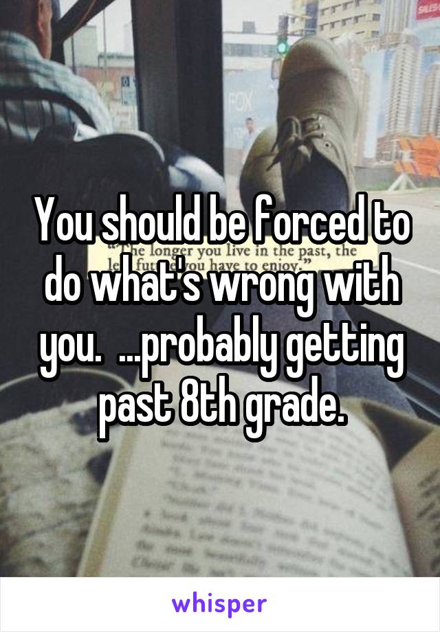 You should be forced to do what's wrong with you.  ...probably getting past 8th grade.