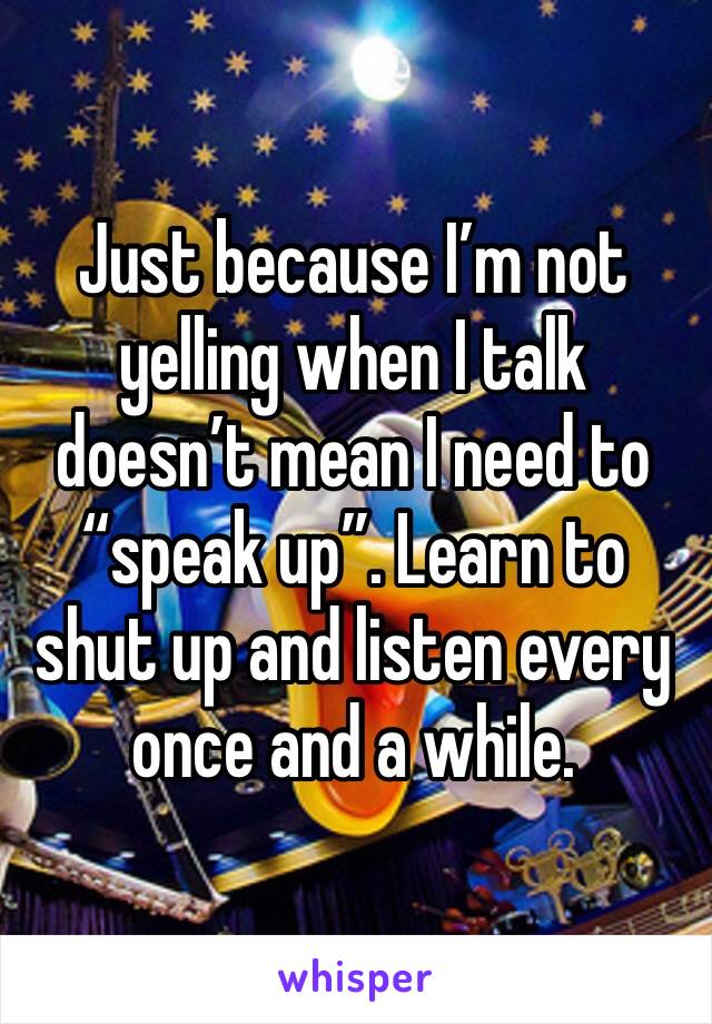 Just because I’m not yelling when I talk doesn’t mean I need to “speak up”. Learn to shut up and listen every once and a while.