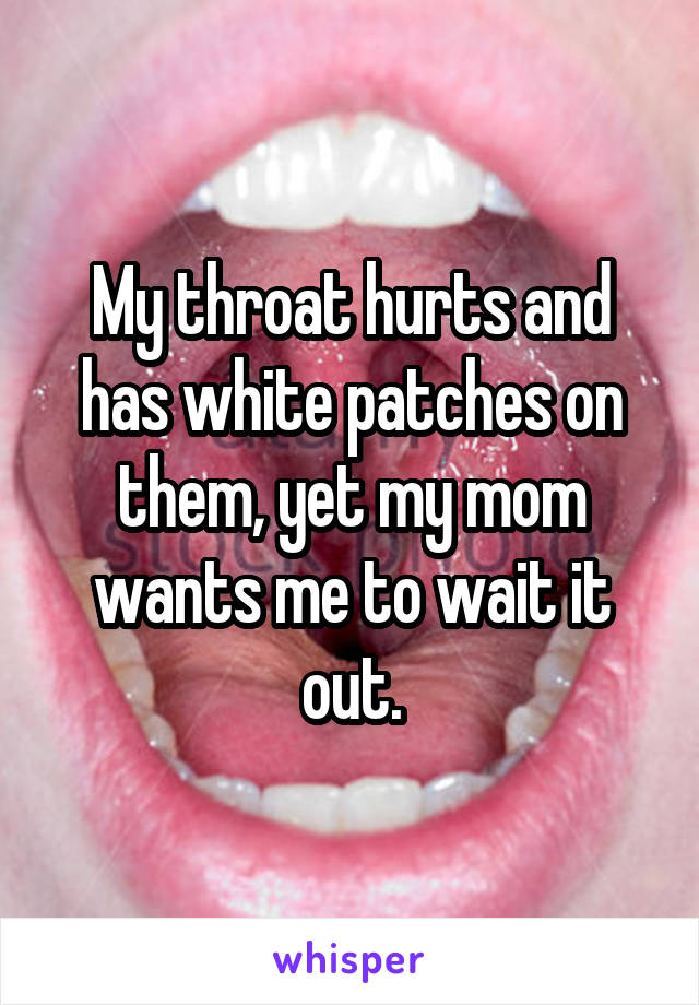 My throat hurts and has white patches on them, yet my mom wants me to wait it out.