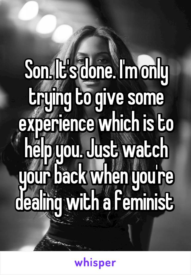 Son. It's done. I'm only trying to give some experience which is to help you. Just watch your back when you're dealing with a feminist 