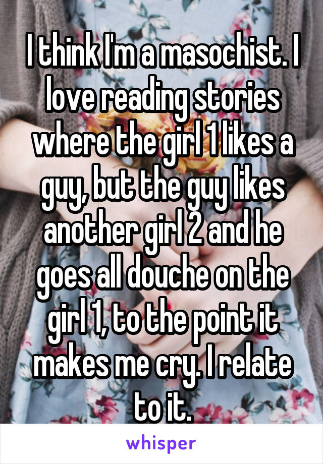 I think I'm a masochist. I love reading stories where the girl 1 likes a guy, but the guy likes another girl 2 and he goes all douche on the girl 1, to the point it makes me cry. I relate to it.