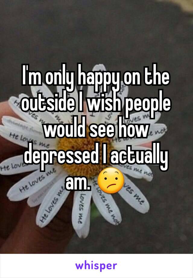 I'm only happy on the outside I wish people would see how depressed I actually am. 😕